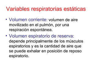 Variables respiratorias estáticas
• Volumen corriente: volumen de aire
movilizado en el pulmón, por una
respiración espontánea.
• Volumen espiratorio de reserva:
depende principalmente de los músculos
espiratorios y es la cantidad de aire que
se puede exhalar en posición de reposo
espiratorio.
 