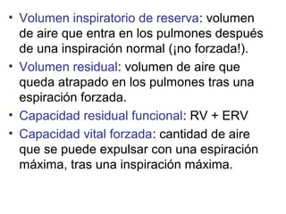 • Volumen inspiratorio de reserva: volumen
de aire que entra en los pulmones después
de una inspiración normal (¡no forzada!).
• Volumen residual: volumen de aire que
queda atrapado en los pulmones tras una
espiración forzada.
• Capacidad residual funcional: RV + ERV
• Capacidad vital forzada: cantidad de aire
que se puede expulsar con una espiración
máxima, tras una inspiración máxima.
 