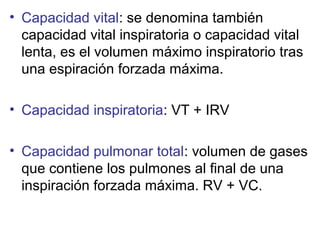 • Capacidad vital: se denomina también
capacidad vital inspiratoria o capacidad vital
lenta, es el volumen máximo inspiratorio tras
una espiración forzada máxima.
• Capacidad inspiratoria: VT + IRV
• Capacidad pulmonar total: volumen de gases
que contiene los pulmones al final de una
inspiración forzada máxima. RV + VC.
 