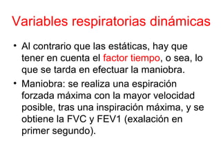 Variables respiratorias dinámicas
• Al contrario que las estáticas, hay que
tener en cuenta el factor tiempo, o sea, lo
que se tarda en efectuar la maniobra.
• Maniobra: se realiza una espiración
forzada máxima con la mayor velocidad
posible, tras una inspiración máxima, y se
obtiene la FVC y FEV1 (exalación en
primer segundo).
 