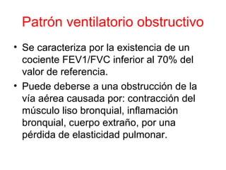 Patrón ventilatorio obstructivo
• Se caracteriza por la existencia de un
cociente FEV1/FVC inferior al 70% del
valor de referencia.
• Puede deberse a una obstrucción de la
vía aérea causada por: contracción del
músculo liso bronquial, inflamación
bronquial, cuerpo extraño, por una
pérdida de elasticidad pulmonar.
 