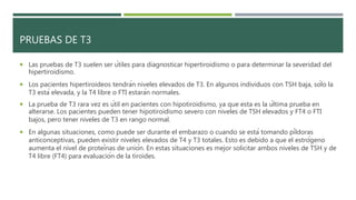 PRUEBAS DE T3
 Las pruebas de T3 suelen ser útiles para diagnosticar hipertiroidismo o para determinar la severidad del
hipertiroidismo.
 Los pacientes hipertiroideos tendrán niveles elevados de T3. En algunos individuos con TSH baja, sólo la
T3 está elevada, y la T4 libre o FTI estarán normales.
 La prueba de T3 rara vez es útil en pacientes con hipotiroidismo, ya que esta es la última prueba en
alterarse. Los pacientes pueden tener hipotiroidismo severo con niveles de TSH elevados y FT4 o FTI
bajos, pero tener niveles de T3 en rango normal.
 En algunas situaciones, como puede ser durante el embarazo o cuando se está tomando píldoras
anticonceptivas, pueden existir niveles elevados de T4 y T3 totales. Esto es debido a que el estrógeno
aumenta el nivel de proteínas de unión. En estas situaciones es mejor solicitar ambos niveles de TSH y de
T4 libre (FT4) para evaluación de la tiroides.
 
