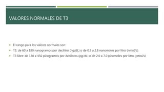 VALORES NORMALES DE T3
 El rango para los valores normales son:
 T3: de 60 a 180 nanogramos por decilitro (ng/dL) o de 0.9 a 2.8 nanomoles por litro (nmol/L)
 T3 libre: de 130 a 450 picogramos por decilitros (pg/dL) o de 2.0 a 7.0 picomoles por litro (pmol/L)
 