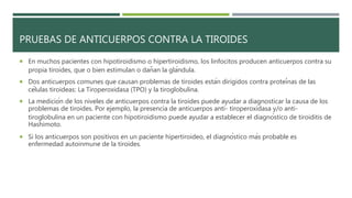 PRUEBAS DE ANTICUERPOS CONTRA LA TIROIDES
 En muchos pacientes con hipotiroidismo o hipertiroidismo, los linfocitos producen anticuerpos contra su
propia tiroides, que o bien estimulan o dañan la glándula.
 Dos anticuerpos comunes que causan problemas de tiroides están dirigidos contra proteínas de las
células tiroideas: La Tiroperoxidasa (TPO) y la tiroglobulina.
 La medición de los niveles de anticuerpos contra la tiroides puede ayudar a diagnosticar la causa de los
problemas de tiroides. Por ejemplo, la presencia de anticuerpos anti- tiroperoxidasa y/o anti-
tiroglobulina en un paciente con hipotiroidismo puede ayudar a establecer el diagnóstico de tiroiditis de
Hashimoto.
 Si los anticuerpos son positivos en un paciente hipertiroideo, el diagnóstico más probable es
enfermedad autoinmune de la tiroides.
 