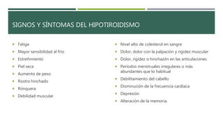 SIGNOS Y SÍNTOMAS DEL HIPOTIROIDISMO
 Fatiga
 Mayor sensibilidad al frío
 Estreñimiento
 Piel seca
 Aumento de peso
 Rostro hinchado
 Ronquera
 Debilidad muscular
 Nivel alto de colesterol en sangre
 Dolor, dolor con la palpación y rigidez muscular
 Dolor, rigidez o hinchazón en las articulaciones
 Períodos menstruales irregulares o más
abundantes que lo habitual
 Debilitamiento del cabello
 Disminución de la frecuencia cardíaca
 Depresión
 Alteración de la memoria.
 