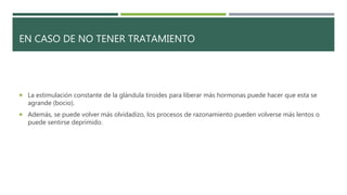 EN CASO DE NO TENER TRATAMIENTO
 La estimulación constante de la glándula tiroides para liberar más hormonas puede hacer que esta se
agrande (bocio).
 Además, se puede volver más olvidadizo, los procesos de razonamiento pueden volverse más lentos o
puede sentirse deprimido.
 