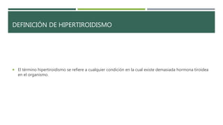 DEFINICIÓN DE HIPERTIROIDISMO
 El término hipertiroidismo se refiere a cualquier condición en la cual existe demasiada hormona tiroidea
en el organismo.
 