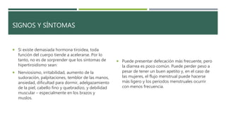 SIGNOS Y SÍNTOMAS
 Si existe demasiada hormona tiroidea, toda
función del cuerpo tiende a acelerarse. Por lo
tanto, no es de sorprender que los síntomas de
hipertiroidismo sean:
 Nerviosismo, irritabilidad, aumento de la
sudoración, palpitaciones, temblor de las manos,
ansiedad, dificultad para dormir, adelgazamiento
de la piel, cabello fino y quebradizo, y debilidad
muscular – especialmente en los brazos y
muslos.
 Puede presentar defecación más frecuente, pero
la diarrea es poco común. Puede perder peso a
pesar de tener un buen apetito y, en el caso de
las mujeres, el flujo menstrual puede hacerse
más ligero y los periodos menstruales ocurrir
con menos frecuencia.
 