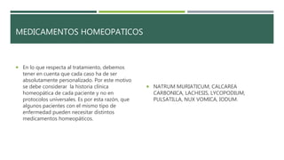 MEDICAMENTOS HOMEOPATICOS
 En lo que respecta al tratamiento, debemos
tener en cuenta que cada caso ha de ser
absolutamente personalizado. Por este motivo
se debe considerar la historia clínica
homeopática de cada paciente y no en
protocolos universales. Es por esta razón, que
algunos pacientes con el mismo tipo de
enfermedad pueden necesitar distintos
medicamentos homeopáticos.
 NATRUM MURIATICUM, CALCAREA
CARBONICA, LACHESIS, LYCOPODIUM,
PULSATILLA, NUX VOMICA, IODUM.
 