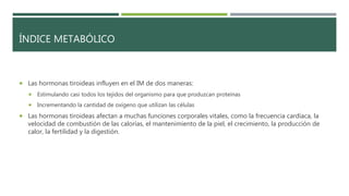 ÍNDICE METABÓLICO
 Las hormonas tiroideas influyen en el IM de dos maneras:
 Estimulando casi todos los tejidos del organismo para que produzcan proteínas
 Incrementando la cantidad de oxígeno que utilizan las células
 Las hormonas tiroideas afectan a muchas funciones corporales vitales, como la frecuencia cardíaca, la
velocidad de combustión de las calorías, el mantenimiento de la piel, el crecimiento, la producción de
calor, la fertilidad y la digestión.
 