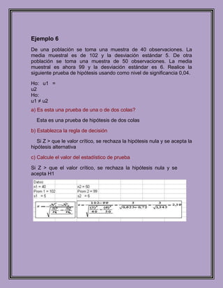 Ejemplo 6
De una población se toma una muestra de 40 observaciones. La
media muestral es de 102 y la desviación estándar 5. De otra
población se toma una muestra de 50 observaciones. La media
muestral es ahora 99 y la desviación estándar es 6. Realice la
siguiente prueba de hipótesis usando como nivel de significancia 0,04.

Ho: u1 =
u2
Ho:
u1 ≠ u2
a) Es esta una prueba de una o de dos colas?

  Esta es una prueba de hipótesis de dos colas

b) Establezca la regla de decisión

   Si Z > que le valor crítico, se rechaza la hipótesis nula y se acepta la
hipótesis alternativa

c) Calcule el valor del estadístico de prueba

Si Z > que el valor crítico, se rechaza la hipótesis nula y se
acepta H1
 