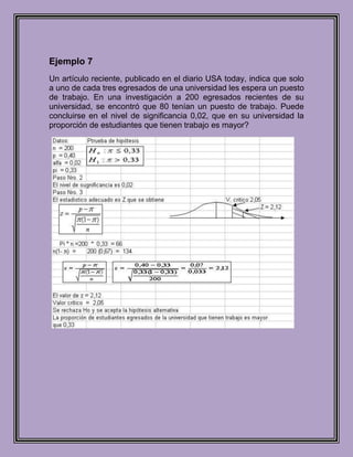 Ejemplo 7
Un artículo reciente, publicado en el diario USA today, indica que solo
a uno de cada tres egresados de una universidad les espera un puesto
de trabajo. En una investigación a 200 egresados recientes de su
universidad, se encontró que 80 tenían un puesto de trabajo. Puede
concluirse en el nivel de significancia 0,02, que en su universidad la
proporción de estudiantes que tienen trabajo es mayor?
 