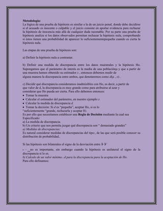 Metodología:
La lógica de una prueba de hipótesis es similar a la de un juicio penal, donde debe decidirse
si el acusado es inocente o culpable y el juicio consiste en aportar evidencia para rechazar
la hipótesis de inocencia más allá de cualquier duda razonable. Por su parte una prueba de
hipótesis analiza si los datos observados permitan rechazar la hipótesis nula, comprobando
si éstos tienen una probabilidad de aparecer lo suficientementepequeña cuando es cierta la
hipótesis nula.

Las etapas de una prueba de hipótesis son:

a) Definir la hipótesis nula a contrastar.

b) Definir una medida de discrepancia entre los datos muéstrales y la hipótesis Ho.
Supongamos que el parámetro de interés es la media de una población y que a partir de
una muestra hemos obtenido su estimador x , entonces debemos medir de
alguna manera la discrepancia entre ambos, que denotaremos como d( , x) .

c) Decidir qué discrepancia consideramos inadmisibles con Ho, es decir, a partir de
que valor de d, la discrepancia es muy grande como para atribuirse al azar y
considerar que Ho pueda ser cierta. Para ello debemos entonces:
   Tomar la muestra
   Calcular el estimador del parámetro, en nuestro ejemplo x
   Calcular la medida de discrepancia d.
   Tomar la decisión: Si d es “pequeña”, aceptar Ho, si es lo
“suficientemente “grande, rechazarla y aceptar H1.
Es por ello que necesitamos establecer una Regla de Decisión mediante la cual sea
Especificado:
a) La medida de discrepancia.
b) Un criterio que nos permita juzgar qué discrepancia son “ demasiado grandes”
a) Medidas de discrepancias:
Es natural considerar medidas de discrepancias del tipo:, de las que será posible conocer su
distribución de probabilidad..

Si las hipótesis son bilaterales el signo de la desviación entre   ˆ
0   _no es importante, sin embargo cuando la hipótesis es unilateral el signo de la
discrepancia sí lo es.
b) Calculo de un valor mínimo c d para la discrepancia para la aceptación de Ho.
Para ello definamos:
 