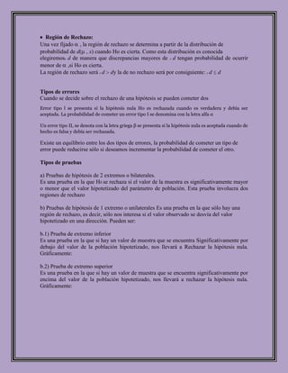 Región de Rechazo:
Una vez fijado , la región de rechazo se determina a partir de la distribución de
probabilidad de d( , x) cuando Ho es cierta. Como esta distribución es conocida
elegiremosc d de manera que discrepancias mayores de c d tengan probabilidad de ocurrir
menor de ,si Ho es cierta.
La región de rechazo será c d dy la de no rechazo será por consiguiente: c d d


Tipos de errores
Cuando se decide sobre el rechazo de una hipótesis se pueden cometer dos
Error tipo l se presenta si la hipótesis nula Ho es rechazada cuando es verdadera y debía ser
aceptada. La probabilidad de cometer un error tipo I se denomina con la letra alfa α

Un error tipo II, se denota con la letra griega β se presenta si la hipótesis nula es aceptada cuando de
hecho es falsa y debía ser rechazada.

Existe un equilibrio entre los dos tipos de errores, la probabilidad de cometer un tipo de
error puede reducirse sólo si deseamos incrementar la probabilidad de cometer el otro.

Tipos de pruebas

a) Pruebas de hipótesis de 2 extremos o bilaterales.
Es una prueba en la que H0 se rechaza si el valor de la muestra es significativamente mayor
o menor que el valor hipotetizado del parámetro de población. Esta prueba involucra dos
regiones de rechazo

b) Pruebas de hipótesis de 1 extremo o unilaterales Es una prueba en la que sólo hay una
región de rechazo, es decir, sólo nos interesa si el valor observado se desvía del valor
hipotetizado en una dirección. Pueden ser:

b.1) Prueba de extremo inferior
Es una prueba en la que si hay un valor de muestra que se encuentra Significativamente por
debajo del valor de la población hipotetizado, nos llevará a Rechazar la hipótesis nula.
Gráficamente:

b.2) Prueba de extremo superior
Es una prueba en la que si hay un valor de muestra que se encuentra significativamente por
encima del valor de la población hipotetizado, nos llevará a rechazar la hipótesis nula.
Gráficamente:
 