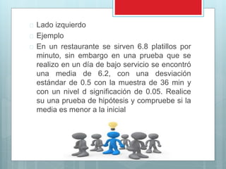  Lado izquierdo 
 Ejemplo 
 En un restaurante se sirven 6.8 platillos por 
minuto, sin embargo en una prueba que se 
realizo en un día de bajo servicio se encontró 
una media de 6.2, con una desviación 
estándar de 0.5 con la muestra de 36 min y 
con un nivel d significación de 0.05. Realice 
su una prueba de hipótesis y compruebe si la 
media es menor a la inicial 
 