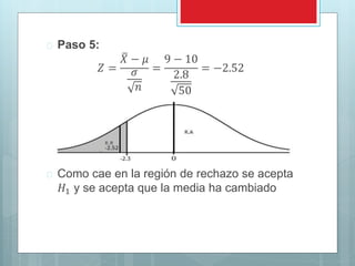  Paso 5: 
푍 = 
푋 − 휇 
휎 
푛 
= 
9 − 10 
2.8 
50 
= −2.52 
 Como cae en la región de rechazo se acepta 
퐻1 y se acepta que la media ha cambiado 
 