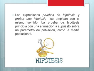  Las expresiones pruebas de hipótesis y 
probar una hipótesis se emplean con el 
mismo sentido. La prueba de hipótesis 
principia con una afirmación a supuesto sobre 
un parámetro de población, como la media 
poblacional. 
 