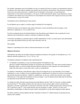 Por ejemplo, supongamos que un investigador cree que si un grupo de jóvenes se somete a un entrenamiento intensivo
de natación, éstos serán mejores nadadores que aquellos que no recibieron entrenamiento. Para demostrar su hipótesis
toma al azar una muestra de jóvenes, y también al azar los distribuye en dos grupos: uno que llamaremos
experimental, el cual recibirá entrenamiento, y otro que no recibirá entrenamiento alguno, al que llamaremos control.
La hipótesis nula señalará que no hay diferencia en el desempeño de la natación entre el grupo de jóvenes que recibió
el entrenamiento y el que no lo recibió.

Una hipótesis nula es importante por varias razones:

Es una hipótesis que se acepta o se rechaza según el resultado de la investigación.

El hecho de contar con una hipótesis nula ayuda a determinar si existe una diferencia entre los grupos, si esta
diferencia es significativa, y si no se debió al azar.

No toda investigación precisa de formular hipótesis nula. Recordemos que la hipótesis nula es aquella por la cual
indicamos que la información a obtener es contraria a la hipótesis de trabajo.

Al formular esta hipótesis, se pretende negar la variable independiente. Es decir, se enuncia que la causa determinada
como origen del problema fluctúa, por tanto, debe rechazarse como tal.

Otro ejemplo:

Hipótesis: el aprendizaje de los niños se relaciona directamente con su edad.

Hipótesis Alternativa.

Toda hipótesis que difiere de una dada se llamará una hipótesis alternativa. Por ejemplo: Si una hipótesis es p = 0,5,
hipótesis alternativa podrían ser p = 0,7, p " 0,5 ó p > 0,5.

Una hipótesis alternativa a la hipótesis nula se denotará por H1.

• Al responder a un problema, es muy conveniente proponer otras hipótesis en que
   aparezcan variables independientes distintas de las primeras que formulamos. Por tanto, para no perder tiempo en
   búsquedas inútiles, es necesario hallar diferentes hipótesis alternativas como respuesta a un mismo problema y
   elegir entre ellas cuáles y en qué orden vamos a tratar su comprobación.

Las hipótesis, naturalmente, serán diferentes según el tipo de investigación que se esté realizando. En los estudios
exploratorios, a veces, el objetivo de la investigación podrá ser simplemente el de obtener los mínimos conocimientos
que permitan formular una hipótesis. También es aceptable que, en este caso, resulten poco precisas, como cuando
afirmamos que "existe algún tipo de problema social en tal grupo", o que los planetas poseen algún tipo de atmósfera,
sin especificar de qué elementos está compuesto.

Los trabajos de índole descriptiva generalmente presentan hipótesis del tipo "todos los X poseen, en alguna medida,
las característica Y". Por ejemplo, podemos decir que todas las naciones poseen algún comercio internacional, y
dedicarnos a describir, cuantificando, las relaciones comerciales entre ellas. También podemos hacer afirmaciones del
tipo "X pertenece al tipo Y", como cuando decimos que una tecnología es capital - intensiva. En estos casos,
describimos, clasificándolo, el objeto de nuestro interés, incluyéndolo en un tipo ideal complejo de orden superior.

Por último, podemos construir hipótesis del tipo "X produce (o afecta) a Y", donde estaremos en presencia de una
relación entre variables.
 