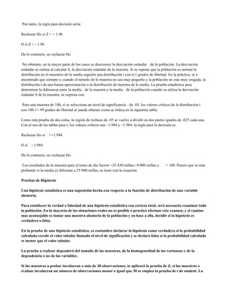 Por tanto, la regla para decisión sería:

Rechazar Ho si Z > + 1.96

O si Z < - 1.96

De lo contrario, no rechazar Ho

 No obstante, en la mayor parte de los casos se desconoce la desviación estándar de la población. La desviación
estándar se estima al calcular S, la desviación estándar de la muestra. Si se supone que la población es normal la
distribución en el muestreo de la media seguiría una distribución t con n-1 grados de libertad. En la práctica, se a
encontrado que siempre y cuando el tamaño de la muestra no sea muy pequeño y la población no este muy sesgada, la
distribución t da una buena aproximación a la distribución de muestra de la media. La prueba estadística para
determinar la diferencia entre la media de la muestra y la media de la población cuando se utiliza la desviación
estándar S de la muestra, se expresa con:

 Para una muestra de 100, si se selecciona un nivel de significancía de .05, los valores críticos de la distribución t
con 100-1= 99 grados de libertad se puede obtener como se indica en la siguiente tabla:

Como esta prueba de dos colas, la región de rechazo de .05 se vuelve a dividir en dos partes iguales de .025 cada una.
Con el uso de las tablas para t, los valores críticos son –1.984 y +1.984. la regla para la decisión es:

Rechazar Ho si    >+1.984

O si   - 1.984

De lo contrario, no rechazar Ho

 Los resultados de la muestra para el turno de día fueron =25 430 millas,=4 000 millas y       = 100. Puesto que se esta
probando si la media es diferente a 25 000 millas, se tiene con la ecuación

Pruebas de Hipótesis

Una hipótesis estadística es una suposición hecha con respecto a la función de distribución de una variable
aleatoria.

Para establecer la verdad o falsedad de una hipótesis estadística con certeza total, será necesario examinar toda
la población. En la mayoría de las situaciones reales no es posible o practico efectuar este examen, y el camino
mas aconsejable es tomar una muestra aleatoria de la población y en base a ella, decidir si la hipótesis es
verdadera o falsa.

En la prueba de una hipótesis estadística, es costumbre declarar la hipótesis como verdadera si la probabilidad
calculada excede el valor tabular llamado el nivel de significación y se declara falsa si la probabilidad calculada
es menor que el valor tabular.

La prueba a realizar dependerá del tamaño de las muestras, de la homogeneidad de las varianzas y de la
dependencia o no de las variables.

Si las muestras a probar involucran a más de 30 observaciones, se aplicará la prueba de Z, si las muestras a
evaluar involucran un número de observaciones menor o igual que 30 se emplea la prueba de t de student. La
 