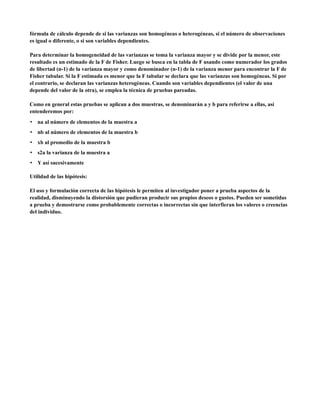 fórmula de cálculo depende de si las varianzas son homogéneas o heterogéneas, si el número de observaciones
es igual o diferente, o si son variables dependientes.

Para determinar la homogeneidad de las varianzas se toma la varianza mayor y se divide por la menor, este
resultado es un estimado de la F de Fisher. Luego se busca en la tabla de F usando como numerador los grados
de libertad (n-1) de la varianza mayor y como denominador (n-1) de la varianza menor para encontrar la F de
Fisher tabular. Si la F estimada es menor que la F tabular se declara que las varianzas son homogéneas. Si por
el contrario, se declaran las varianzas heterogéneas. Cuando son variables dependientes (el valor de una
depende del valor de la otra), se emplea la técnica de pruebas pareadas.

Como en general estas pruebas se aplican a dos muestras, se denominarán a y b para referirse a ellas, así
entenderemos por:
• na al número de elementos de la muestra a
• nb al número de elementos de la muestra b
• xb al promedio de la muestra b
• s2a la varianza de la muestra a
• Y así sucesivamente

Utilidad de las hipótesis:

El uso y formulación correcta de las hipótesis le permiten al investigador poner a prueba aspectos de la
realidad, disminuyendo la distorsión que pudieran producir sus propios deseos o gustos. Pueden ser sometidas
a prueba y demostrarse como probablemente correctas o incorrectas sin que interfieran los valores o creencias
del individuo.
 