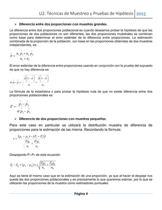 U2: Técnicas de Muestreo y Pruebas de Hipótesis 2015
Página 4
 Diferencia entre dos proporciones con muestras grandes.
La diferencia entre dos proporciones poblacional es cuando deseamos probar la hipótesis de que las
proporciones de dos poblaciones no son diferentes, las dos proporciones muéstrales se combinan
como base para determinar el error estándar de la diferencia entre proporciones. La estimación
combinada de la proporción de la población, con base en las proporciones obtenidas de dos muestras
independientes, es:
21
2211
nn
pnpn






El error estándar de la diferencia entre proporciones usando en conjunción con la prueba del supuesto
de que no hay diferencia es:
21
11
nn
pp




















La fórmula de la estadística z para probar la hipótesis nula de que no existe diferencia entre dos
proporciones poblacionales es:





21
21
pp
pp
Z

 Diferencia de dos proporciones con muestras pequeñas.
Para este caso en particular se utilizará la distribución muestra de diferencia de
proporciones para la estimación de las misma. Recordando la fórmula:
 
2
22
1
11
2121 )()
n
qP
n
qP
PPpp
z



Despejando P1-P2 de esta ecuación:
Aquí se tiene el mismo caso que en la estimación de una proporción, ya que al hacer el despeje nos
queda las dos proporciones poblacionales y es precisamente lo que queremos estimar, por lo que se
utilizarán las proporciones de la muestra como estimadores puntuales:
 