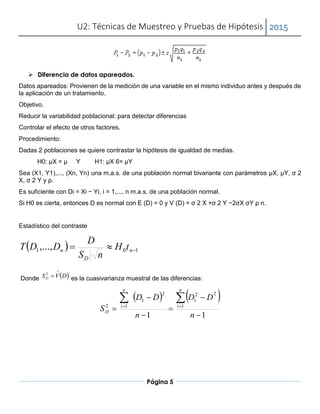 U2: Técnicas de Muestreo y Pruebas de Hipótesis 2015
Página 5
 Diferencia de datos apareados.
Datos apareados: Provienen de la medición de una variable en el mismo individuo antes y después de
la aplicación de un tratamiento.
Objetivo.
Reducir la variabilidad poblacional: para detectar diferencias
Controlar el efecto de otros factores.
Procedimiento:
Dadas 2 poblaciones se quiere contrastar la hipótesis de igualdad de medias.
H0: µX = µ Y H1: µX 6= µY
Sea (X1, Y1),..., (Xn, Yn) una m.a.s. de una población normal bivariante con parámetros µX, µY, σ 2
X, σ 2 Y y ρ.
Es suficiente con Di = Xi − Yi, i = 1,..., n m.a.s. de una población normal.
Si H0 es cierta, entonces D es normal con E (D) = 0 y V (D) = σ 2 X +σ 2 Y −2σX σY ρ n.
Estadístico del contraste
  101,...,  n
D
n tH
nS
D
DDT
Donde  DVSD

2
es la cuasivarianza muestral de las diferencias:
   
11
1
22
1
2
1
12






 
n
DD
n
DD
S
n
i
n
i
D
 