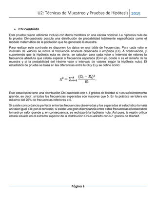 U2: Técnicas de Muestreo y Pruebas de Hipótesis 2015
Página 6
 Chi cuadrada.
Esta prueba puede utilizarse incluso con datos medibles en una escala nominal. La hipótesis nula de
la prueba Chi-cuadrado postula una distribución de probabilidad totalmente especificada como el
modelo matemático de la población que ha generado la muestra.
Para realizar este contraste se disponen los datos en una tabla de frecuencias. Para cada valor o
intervalo de valores se indica la frecuencia absoluta observada o empírica (Oi). A continuación, y
suponiendo que la hipótesis nula es cierta, se calculan para cada valor o intervalo de valores la
frecuencia absoluta que cabría esperar o frecuencia esperada (Ei=n·pi, donde n es el tamaño de la
muestra y pi la probabilidad del i-ésimo valor o intervalo de valores según la hipótesis nula). El
estadístico de prueba se basa en las diferencias entre la Oi y Ei y se define como:
Este estadístico tiene una distribución Chi-cuadrado con k-1 grados de libertad si n es suficientemente
grande, es decir, si todas las frecuencias esperadas son mayores que 5. En la práctica se tolera un
máximo del 20% de frecuencias inferiores a 5.
Si existe concordancia perfecta entre las frecuencias observadas y las esperadas el estadístico tomará
un valor igual a 0; por el contrario, si existe una gran discrepancia entre estas frecuencias el estadístico
tomará un valor grande y, en consecuencia, se rechazará la hipótesis nula. Así pues, la región crítica
estará situada en el extremo superior de la distribución Chi-cuadrado con k-1 grados de libertad.
 Bibliografía:
 