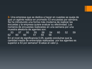 2- Una empresa que se dedica a hacer en cuestas se queja de
que un agente realiza en promedio 53 encuestas por semana.
Se ha introducido una forma más moderna de realizar las
encuetas y la empresa quiere evaluar su efectividad. Los
números de encuestas realizadas en una semana por una
muestra aleatoria de agentes son:
   53     57     50      55     58     54   60      52     59
62     60     60        51     59     56
En el nivel de significancia 0,05, puede concluirse que la
cantidad media de entrevistas realizadas por los agentes es
superior a 53 por semana? Evalúe el valor p.
 