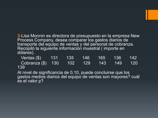 3-Lisa Monnin es directora de presupuesto en la empresa New
Process Company, desea comparar los gastos diarios de
transporte del equipo de ventas y del personal de cobranza.
Recopiló la siguiente información muestral ( importe en
dólares).
  Ventas ($)       131     135     146     165     136     142
  Cobranza ($) 130         102      129    143     149      120
139
Al nivel de significancia de 0,10, puede concluirse que los
gastos medios diarios del equipo de ventas son mayores? cuál
es el valor p?
 