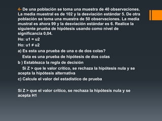 4- De una población se toma una muestra de 40 observaciones.
La media muestral es de 102 y la desviación estándar 5. De otra
población se toma una muestra de 50 observaciones. La media
mustral es ahora 99 y la desviación estándar es 6. Realice la
siguiente prueba de hipótesis usando como nivel de
significancia 0,04.
Ho: u1 = u2
Ho: u1 ≠ u2
a) Es esta una prueba de una o de dos colas?
   Esta es una prueba de hipótesis de dos colas
b ) Establezca la regla de decisión
   Si Z > que le valor crítico, se rechaza la hipótesis nula y se
acepta la hipótesis alternativa
c) Calcule el valor del estadístico de prueba

Si Z > que el valor crítico, se rechaza la hipótesis nula y se
acepta H1
 