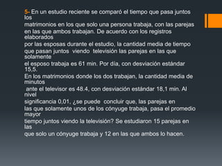 5- En un estudio reciente se comparó el tiempo que pasa juntos
los
matrimonios en los que solo una persona trabaja, con las parejas
en las que ambos trabajan. De acuerdo con los registros
elaborados
por las esposas durante el estudio, la cantidad media de tiempo
que pasan juntos viendo televisión las parejas en las que
solamente
el esposo trabaja es 61 min. Por día, con desviación estándar
15,5.
En los matrimonios donde los dos trabajan, la cantidad media de
minutos
 ante el televisor es 48.4, con desviación estándar 18,1 min. Al
nivel
significancia 0,01, ¿se puede concluir que, las parejas en
las que solamente unos de los cónyuge trabaja, pasa el promedio
mayor
tiempo juntos viendo la televisión? Se estudiaron 15 parejas en
las
que solo un cónyuge trabaja y 12 en las que ambos lo hacen.
 