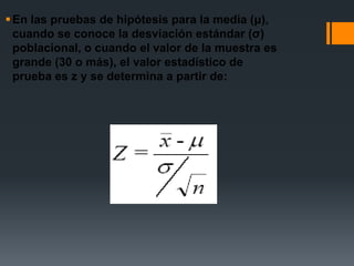  En las pruebas de hipótesis para la media (μ),
  cuando se conoce la desviación estándar (σ)
  poblacional, o cuando el valor de la muestra es
  grande (30 o más), el valor estadístico de
  prueba es z y se determina a partir de:
 