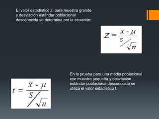 El valor estadístico z, para muestra grande
y desviación estándar poblacional
desconocida se determina por la ecuación:




                              En la prueba para una media poblacional
                              con muestra pequeña y desviación
                              estándar poblacional desconocida se
                              utiliza el valor estadístico t.
 