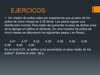 EJERCICOS:
1- Un criador de pollos sabe por experiencia que el peso de los
pollos de cinco meses es 4,35 libras. Los pesos siguen una
distribución normal. Para tratar de aumentar el peso de dichas aves
se le agrega un aditivo al alimento. En una muestra de pollos de
cinco meses se obtuvieron los siguientes pesos ( en libras).

    4,41     4,37      4,33      4,35   4,30     4,39   4,36
4,38     4,40      4,39
En el nivel 0,01, el aditivo a ha aumentado el peso medio de los
pollos? Estime el valor de p.
 