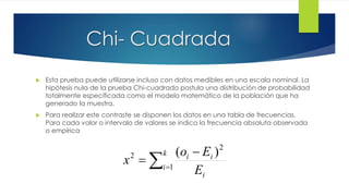 Chi- Cuadrada
 Esta prueba puede utilizarse incluso con datos medibles en una escala nominal. La
hipótesis nula de la prueba Chi-cuadrado postula una distribución de probabilidad
totalmente especificada como el modelo matemático de la población que ha
generado la muestra.
 Para realizar este contraste se disponen los datos en una tabla de frecuencias.
Para cada valor o intervalo de valores se indica la frecuencia absoluta observada
o empírica



k
i
i
ii
E
Eo
x 1
2
2 )(
 