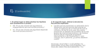 Ej. (Continuación)
1. En primer lugar se debe plantear las hipótesis
que someteremos a prueba
 H0: “El uso de cinturón de seguridad es
independiente del nivel socioeconómico”.
 H1: “El uso de cinturón de seguridad depende
del nivel socioeconómico”.
2. En segundo lugar, obtener (calcular) las
frecuencias esperadas
 Las frecuencias esperadas se obtendrán de la
distribución de frecuencias del total de los
casos, 51 personas de un total de 94 usan el
cinturón y 43 de 94 no lo usan. Esa misma
proporción se debería dar al interior de los tres
grupos de nivel socioeconómico, de manera
que el cálculo responde al siguiente
razonamiento: si de 94 personas 51 usan
cinturón; de 21 personas, ¿cuántas debieran
usarlo?
Nivel bajo: (21x51/94)=11.4-(21x43/94)= 9.6
Nivel medio: (31x51/94)=16.8-(31x43/94)= 14.2
Nivel alto: (42x51/94)=22.8-(42x43/94)= 19.2
 