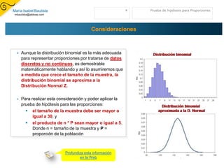 María Isabel Bautista                                       4   Prueba de hipótesis para Proporciones
 mbautista@aldeae.com




                                           Consideraciones



     Aunque la distribución binomial es la más adecuada
      para representar proporciones por tratarse de datos
      discretos y no continuos, es demostrable
      matemáticamente hablando y así lo asumiremos que
      a medida que crece el tamaño de la muestra, la
      distribución binomial se aproxima a la
      Distribución Normal Z.

     Para realizar esta consideración y poder aplicar la
      prueba de hipótesis para las proporciones:
         el tamaño de la muestra debe ser mayor o
            igual a 30, y
         el producto de n * P sean mayor o igual a 5.
            Donde n = tamaño de la muestra y P =
            proporción de la población



                            Profundiza esta información
                                    en la Web
 