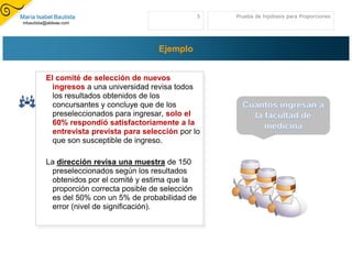 María Isabel Bautista                                 5   Prueba de hipótesis para Proporciones
 mbautista@aldeae.com




                                         Ejemplo


          El comité de selección de nuevos
            ingresos a una universidad revisa todos
            los resultados obtenidos de los
            concursantes y concluye que de los
            preseleccionados para ingresar, solo el
            60% respondió satisfactoriamente a la
            entrevista prevista para selección por lo
            que son susceptible de ingreso.

          La dirección revisa una muestra de 150
           preseleccionados según los resultados
           obtenidos por el comité y estima que la
           proporción correcta posible de selección
           es del 50% con un 5% de probabilidad de
           error (nivel de significación).
 