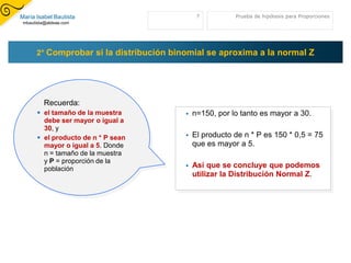 María Isabel Bautista                         7          Prueba de hipótesis para Proporciones
 mbautista@aldeae.com




      2° Comprobar si la distribución binomial se aproxima a la normal Z




          Recuerda:
        el tamaño de la muestra            n=150, por lo tanto es mayor a 30.
         debe ser mayor o igual a
         30, y
        el producto de n * P sean          El producto de n * P es 150 * 0,5 = 75
         mayor o igual a 5. Donde            que es mayor a 5.
         n = tamaño de la muestra
         y P = proporción de la
         población                          Así que se concluye que podemos
                                             utilizar la Distribución Normal Z.
 