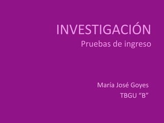 INVESTIGACIÓN 
Pruebas de ingreso 
María José Goyes 
TBGU “B” 
 