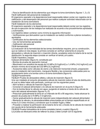 pág. 13 
- Para la identificación de los elementos que integran la toma domiciliaria (figuras 1, 2 y 3) 
7.2.3 Calificación del personal de instalación 
El organismo operador o la dependencia local responsable deben contar con registros de la calificación y del desempeño del personal que realice cualquier actividad relacionada con la instalación de toma domiciliaria 
7.2.4 Instalación de los elementos 
El organismo operador o la dependencia local responsable deberá contar con los registros de que la ejecución de los trabajos fue realizada de acuerdo a los procedimientos aprobados y autorizados. 
Los registros deben contener como mínimo la siguiente información: 
- Verificaciones que demuestren que la instalación se realizó conforme a planos revisados y aprobados 
- Certificados de los elementos seleccionados 
- Uso de herramientas apropiadas 
- Calificación del personal 
7.2.5 Hermeticidad 
La evaluación de la hermeticidad de las tomas domiciliarias requiere, por su construcción, que se realice en dos etapas: la primera consiste en verificar solamente el conjunto abrazadera y válvula de inserción o inserción directa, acoplados sobre la tubería de la red de distribución; la segunda etapa consiste en verificar el ramal y el cuadro. 
7.2.5.1 Aparatos y equipo 
Cabezal alimentador (figura 4); constituido por: 
- Bomba de prueba de operación manual 
- Manómetro con amplitud de escala de 0,0 MPa (0,0 kgf/cm2) a 1,4 MPa (14,0 kgf/cm2) con división mínima de la escala de 0,02 MPa (0,2 kgf/cm2) 
- Accesorios tales como válvulas de cierre y de retención horizontal (check), preparación para la instalación del manómetro, manguera flexible y las conexiones adecuadas para su acoplamiento tanto a la bomba como a la toma domiciliaria (figura 4). 
7.2.5.2 Procedimiento 
7.2.5.2.1 Prueba de abrazadera silleta y válvula de inserción (figura 5) 
Una vez instalado el conjunto abrazadera-válvula de inserción sobre el tubo de distribución, el cual no debe haber sido perforado, continuar con los siguientes pasos: 
- Abrir la llave o válvula de inserción (figura 5) 
- Conectar el cabezal alimentador a la válvula de inserción en el punto A (figura 5) 
- Con la bomba llenar la válvula con agua, purgando el sistema a través de la válvula de nariz del cabezal alimentador (figuras 4 y 5) 
- Presurizar gradualmente la toma en un intervalo de 60 a 90 segundos, hasta alcanzar la presión de prueba de 0,75 MPa (7,5 kgf/cm2). 
- Cerrar gradualmente la válvula de inserción para independizarla del cabezal alimentador 
- Mantener la válvula y la abrazadera/silleta presurizadas por el tiempo especificado en el inciso 5.2.5 (tres minutos) y corroborar que no existan fugas y fallas 
- Proceder a realizar la perforación de la tubería de la red, a través de la válvula de inserción con ayuda de la herramienta adecuada. 
7.2.5.2.2 Prueba hidrostática de la toma completa (ramal y cuadro) (figura 6) 
La prueba se efectuará antes de rellenar la zanja y debe cumplir con lo siguiente:  