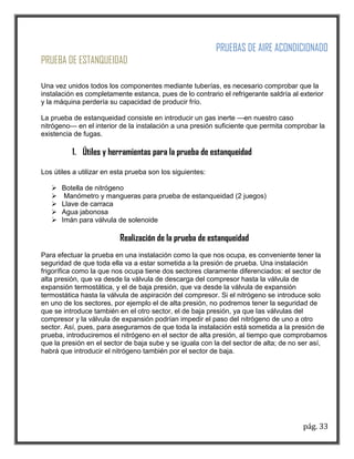 pág. 33 
PRUEBAS DE AIRE ACONDICIONADO 
PRUEBA DE ESTANQUEIDAD 
Una vez unidos todos los componentes mediante tuberías, es necesario comprobar que la instalación es completamente estanca, pues de lo contrario el refrigerante saldría al exterior y la máquina perdería su capacidad de producir frío. 
La prueba de estanqueidad consiste en introducir un gas inerte —en nuestro caso nitrógeno— en el interior de la instalación a una presión suficiente que permita comprobar la existencia de fugas. 
1. Útiles y herramientas para la prueba de estanqueidad 
Los útiles a utilizar en esta prueba son los siguientes: 
 Botella de nitrógeno 
 Manómetro y mangueras para prueba de estanqueidad (2 juegos) 
 Llave de carraca 
 Agua jabonosa 
 Imán para válvula de solenoide 
Realización de la prueba de estanqueidad 
Para efectuar la prueba en una instalación como la que nos ocupa, es conveniente tener la seguridad de que toda ella va a estar sometida a la presión de prueba. Una instalación frigorífica como la que nos ocupa tiene dos sectores claramente diferenciados: el sector de alta presión, que va desde la válvula de descarga del compresor hasta la válvula de expansión termostática, y el de baja presión, que va desde la válvula de expansión termostática hasta la válvula de aspiración del compresor. Si el nitrógeno se introduce solo en uno de los sectores, por ejemplo el de alta presión, no podremos tener la seguridad de que se introduce también en el otro sector, el de baja presión, ya que las válvulas del compresor y la válvula de expansión podrían impedir el paso del nitrógeno de uno a otro sector. Así, pues, para asegurarnos de que toda la instalación está sometida a la presión de prueba, introduciremos el nitrógeno en el sector de alta presión, al tiempo que comprobamos que la presión en el sector de baja sube y se iguala con la del sector de alta; de no ser así, habrá que introducir el nitrógeno también por el sector de baja. 
 
