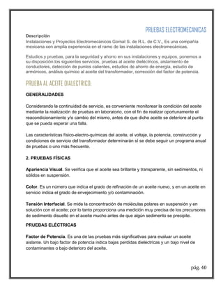 pág. 40 
PRUEBAS ELECTROMECANICAS Descripción Instalaciones y Proyectos Electromecánicos Gomat S. de R.L. de C.V., Es una compañía mexicana con amplia experiencia en el ramo de las instalaciones electromecánicas. 
Estudios y pruebas, para la seguridad y ahorro en sus instalaciones y equipos, ponemos a su disposición los siguientes servicios, pruebas al aceite dieléctricos, aislamiento de conductores, detección de puntos calientes, estudios de ahorro de energía, estudio de armónicos, análisis químico al aceite del transformador, corrección del factor de potencia. 
PRUEBA AL ACEITE DIALECTRICO: 
GENERALIDADES Considerando la continuidad de servicio, es conveniente monitorear la condición del aceite mediante la realización de pruebas en laboratorio, con el fin de realizar oportunamente el reacondicionamiento y/o cambio del mismo, antes de que dicho aceite se deteriore al punto que se pueda esperar una falla. Las características físico-electro-químicas del aceite, el voltaje, la potencia, construcción y condiciones de servicio del transformador determinarán sí se debe seguir un programa anual de pruebas o uno más frecuente. 2. PRUEBAS FÍSICAS Apariencia Visual. Se verifica que el aceite sea brillante y transparente, sin sedimentos, ni sólidos en suspensión. Color. Es un número que indica el grado de refinación de un aceite nuevo, y en un aceite en servicio indica el grado de envejecimiento y/o contaminación. Tensión Interfacial. Se mide la concentración de moléculas polares en suspensión y en solución con el aceite; por lo tanto proporciona una medición muy precisa de los precursores de sedimento disuelto en el aceite mucho antes de que algún sedimento se precipite. 
PRUEBAS ELÉCTRICAS Factor de Potencia. Es una de las pruebas más significativas para evaluar un aceite aislante. Un bajo factor de potencia indica bajas perdidas dieléctricas y un bajo nivel de contaminantes o bajo deterioro del aceite.  