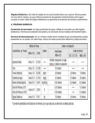 pág. 41 
Rigidez Dieléctrica. Se mide el voltaje en el cual el aceite tiene una ruptura. Dicha prueba es muy útil en campo, ya que indica la presencia de agentes contaminantes como agua; aunque un buen valor de rigidez dieléctrica no garantiza la ausencia de ácidos y sedimentos. 4. PRUEBAS QUÍMICAS Contenido de Humedad. Un bajo contenido de agua, refleja en el aceite una alta rigidez dieléctrica, minimiza la oxidación del aceite y la corrosión de los metales del transformador. Numero de Neutralización. Es un número usado como medida de los constituyentes ácidos presentes en un aceite. Un valor bajo, indica una baja conducción eléctrica y baja corrosión. 
 