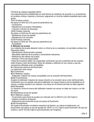 pág. 6 
7.2 Nivel de calidad aceptable (NCA) 
Las especificaciones establecidas en esta Norma se clasifican de acuerdo a su importancia, en pruebas críticas, mayores y menores, asignando un nivel de calidad aceptable para cada grupo. 
7.2.1 Pruebas críticas 
Se aplica un NCA de 2,5% para los parámetros de: 
- Conexiones 
- Resistencia a la presión hidrostática 
- Volumen y tiempo de descarga 
7.2.2 Pruebas mayores 
Se aplica un NCA de 4% para los parámetros de: 
- Resistencia al par de apriete 
- Resistencia a la corrosión 
7.2.3 Pruebas menores 
Se aplica un NCA de 10% para los parámetros de: 
- Durabilidad 
8. Métodos de prueba 
Los métodos de prueba deberán incluir un informe de su resultado, el cual debe contener los 
Siguientes datos: 
- Identificación del fluxómetro probado 
- Resultado obtenido de la prueba y comentarios relevantes 
- Referencia del método de prueba 
- Nombre y firma del responsable 
Todas las muestras deben ser preparadas verificando que las superficies de las cuerdas estén limpias y bien terminadas, libres de rebabas y defectos en sus roscas y que las conexiones utilizadas sean compatibles. 
8.1 Elementos externos del fluxómetro 
La inspección será visual. 
8.2 Conexiones 
8.2.1 Material y equipo 
- Calibrador maestro de roscas compatibles con la conexión del fluxómetro. 
8.2.2 Procedimiento 
Acoplar el calibrador maestro de roscas (macho) a la conexión de la unión del fluxómetro, 
Verificando que con apriete manual el calibrador se rosque hasta la marca señalada en el mismo; si existe variación con relación a la marca en el número de hilos se debe registrar. 
8.2.3 Resultado 
La variación contra la marca del calibrador maestro de roscas no debe ser mayor a un hilo de rosca. 
8.3 Resistencia al par de apriete 
8.3.1 Material y equipo 
- Torquímetro para hacer la prueba con intervalo de 0 a 200 N-m (0 a 20,3 kgf-m) 
- Sistema mecánico de fijación 
- Aditamento para transmitir el par al cuerpo de fluxómetro 
8.3.2 Procedimiento 
Se sujeta el fluxómetro al sistema mecánico de fijación, se coloca el aditamento y el torquímetro yse aplica un par de apriete de 129 N -m (13,1 kgf-m) para fluxómetro de taza de inodoro y de 61 N-m(6,2 kgf-m) para fluxómetro de mingitorio.  
