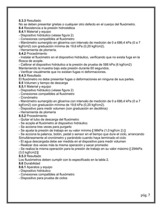 pág. 7 
8.3.3 Resultado 
No se deben presentar grietas o cualquier otro defecto en el cuerpo del fluxómetro. 
8.4 Resistencia a la presión hidrostática 
8.4.1 Material y equipo 
- Dispositivo hidráulico (véase figura 2) 
- Conexiones compatibles al fluxómetro 
- Manómetro sumergido en glicerina con intervalo de medición de 0 a 686,4 kPa (0 a 7 
kgf/cm2) con graduación mínima de 19,6 kPa (0,20 kgf/cm2). 
- Herramienta de plomería. 
8.4.2 Procedimiento 
- Instalar el fluxómetro en el dispositivo hidráulico, verificando que no exista fuga en la 
Rosca de acople. 
- Calibrar el dispositivo hidráulico a la presión de prueba de 588 kPa (6 kgf/cm2) 
Manteniendo la muestra bajo esta presión durante 60 segundos. 
- Verificar visualmente que no existan fugas ni deformaciones. 
8.4.3 Resultado 
El fluxómetro no debe presentar fugas o deformaciones en ninguna de sus partes. 
8.5 Volumen y tiempo de descarga 
8.5.1 Material y equipo 
- Dispositivo hidráulico (véase figura 2) 
- Conexiones compatibles al fluxómetro 
- Cronómetro 
- Manómetro sumergido en glicerina con intervalo de medición de 0 a 686,4 kPa (0 a 7 
kgf/cm2) con graduación mínima de 19,6 kPa (0,20 kgf/cm2). 
- Dispositivo para medir volumen (con graduación en decilitros) 
- Herramienta de plomería 
8.5.2 Procedimiento 
- Quitar el tubo de descarga del fluxómetro 
- Se acopla el fluxómetro al dispositivo hidráulico 
- Se acciona tres veces para purgarlo 
- Se ajusta la presión de trabajo en su valor mínimo [ 98kPa (1,0 kgf/cm 2) ] 
- Se acciona la palanca, botón, pedal o sensor en el tiempo que dure el ciclo, arrancando 
Simultáneamente el cronómetro y parándolo cuando haya terminado el ciclo 
- El agua descargada debe ser medida en el dispositivo para medir volumen 
- Realizar dos veces más la misma operación y sacar promedio 
- Se realiza la misma operación para la presión de trabajo en su valor máximo [ 294kPa 
(3,0 kgf/cm2)] 
8.5.3 Resultado 
Los fluxómetros deben cumplir con lo especificado en la tabla 2. 
8.6 Durabilidad 
8.6.1 Aparatos y equipo 
- Dispositivo hidráulico 
- Conexiones compatibles al fluxómetro 
- Dispositivo para prueba de ciclos 
 