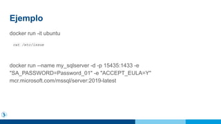Ejemplo
docker run -it ubuntu
cat /etc/issue
docker run --name my_sqlserver -d -p 15435:1433 -e
"SA_PASSWORD=Password_01" -e "ACCEPT_EULA=Y"
mcr.microsoft.com/mssql/server:2019-latest
 
