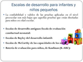 Escalas de desarrollo para infantes y
                 niños pequeños
 La confiabilidad y validez de las pruebas aplicadas en el nivel
  preescolar son más bajas que aquellas pruebas que están diseñadas
  para niños en edad escolar.

 Escalas de desarrollo antiguas: Escala de evaluación
  conductual neonatal:
 Escalas de Bayley del desarrollo infantil:

 Escalas de McCarthy de las capacidades de los niños:.

 Batería de evaluación para niños, de Kaufman (K-ABC):
 
