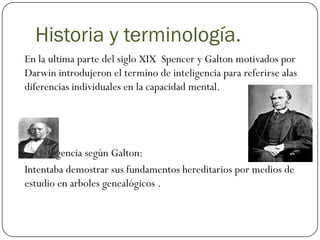 Historia y terminología.
En la ultima parte del siglo XIX Spencer y Galton motivados por
Darwin introdujeron el termino de inteligencia para referirse alas
diferencias individuales en la capacidad mental.




 Inteligencia según Galton:
Intentaba demostrar sus fundamentos hereditarios por medios de
estudio en arboles genealógicos .
 