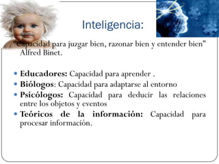Inteligencia:
“Capacidad para juzgar bien, razonar bien y entender bien”
  Alfred Binet.

 Educadores: Capacidad para aprender .
 Biólogos: Capacidad para adaptarse al entorno
 Psicólogos: Capacidad para deducir las relaciones
  entre los objetos y eventos
 Teóricos de la información: Capacidad para
  procesar información.
 